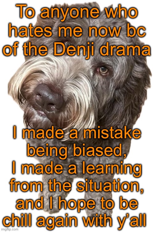 Someone send this to Potassium (she has me blocked) | To anyone who hates me now bc of the Denji drama; I made a mistake being biased, I made a learning from the situation, and I hope to be chill again with y’all | image tagged in norther's dog | made w/ Imgflip meme maker