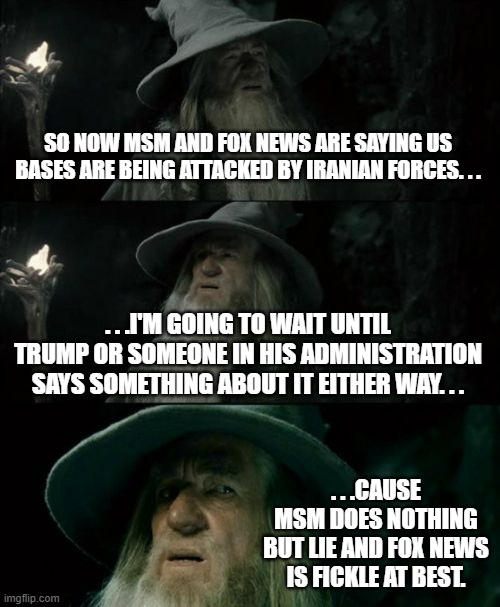About the recent news out of the Middle East. . . | SO NOW MSM AND FOX NEWS ARE SAYING US BASES ARE BEING ATTACKED BY IRANIAN FORCES. . . . . .I'M GOING TO WAIT UNTIL TRUMP OR SOMEONE IN HIS ADMINISTRATION SAYS SOMETHING ABOUT IT EITHER WAY. . . . . .CAUSE MSM DOES NOTHING BUT LIE AND FOX NEWS IS FICKLE AT BEST. | image tagged in memes,confused gandalf,msm lies,fox news alert,politics,political meme | made w/ Imgflip meme maker