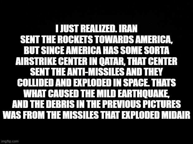 i understand now | I JUST REALIZED. IRAN SENT THE ROCKETS TOWARDS AMERICA, BUT SINCE AMERICA HAS SOME SORTA AIRSTRIKE CENTER IN QATAR, THAT CENTER SENT THE ANTI-MISSILES AND THEY COLLIDED AND EXPLODED IN SPACE. THATS WHAT CAUSED THE MILD EARTHQUAKE, AND THE DEBRIS IN THE PREVIOUS PICTURES WAS FROM THE MISSILES THAT EXPLODED MIDAIR | image tagged in black background | made w/ Imgflip meme maker
