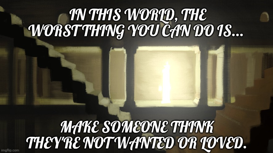 This line has been stuck in my head for days. | IN THIS WORLD, THE WORST THING YOU CAN DO IS... MAKE SOMEONE THINK THEY'RE NOT WANTED OR LOVED. | image tagged in the amazing digital circus | made w/ Imgflip meme maker