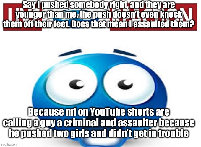 live blue guy reaction | Say I pushed somebody right, and they are younger than me, the push doesn’t even knock them off their feet. Does that mean I assaulted them? Because mf on YouTube shorts are calling a guy a criminal and assaulter because he pushed two girls and didn’t get in trouble | image tagged in live blue guy reaction | made w/ Imgflip meme maker