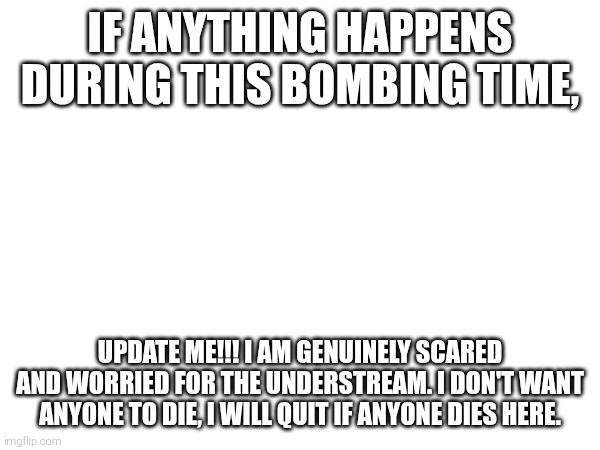 ... | IF ANYTHING HAPPENS DURING THIS BOMBING TIME, UPDATE ME!!! I AM GENUINELY SCARED AND WORRIED FOR THE UNDERSTREAM. I DON'T WANT ANYONE TO DIE, I WILL QUIT IF ANYONE DIES HERE. | image tagged in no tags | made w/ Imgflip meme maker