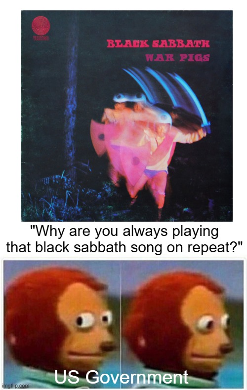 War Pigs | "Why are you always playing that black sabbath song on repeat?"; US Government | image tagged in memes,monkey puppet,war pigs,black sabbath,generals gathered in their masses | made w/ Imgflip meme maker