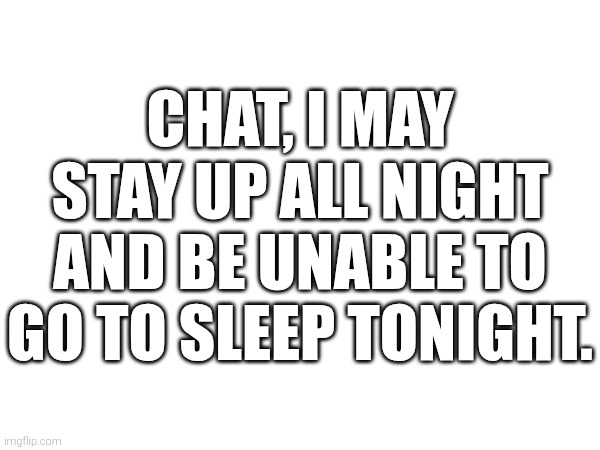 ... | CHAT, I MAY STAY UP ALL NIGHT AND BE UNABLE TO GO TO SLEEP TONIGHT. | image tagged in no tags | made w/ Imgflip meme maker