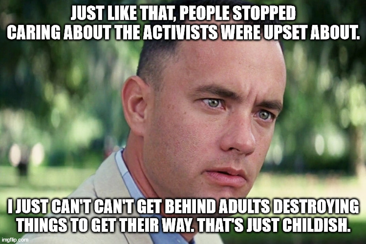 Childish Protestors | JUST LIKE THAT, PEOPLE STOPPED CARING ABOUT THE ACTIVISTS WERE UPSET ABOUT. I JUST CAN'T CAN'T GET BEHIND ADULTS DESTROYING THINGS TO GET THEIR WAY. THAT'S JUST CHILDISH. | image tagged in memes,and just like that,minds of children,childish,paid protestors | made w/ Imgflip meme maker