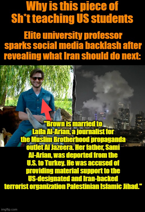 You still trying ti figure out whats wrong with US college kids ? | Why is this piece of Sh*t teaching US students; Elite university professor sparks social media backlash after revealing what Iran should do next:; "Brown is married to Laila Al-Arian, a journalist for the Muslim Brotherhood propaganda outlet Al Jazeera. Her father, Sami Al-Arian, was deported from the U.S. to Turkey. He was accused of providing material support to the US-designated and Iran-backed terrorist organization Palestinian Islamic Jihad." | made w/ Imgflip meme maker