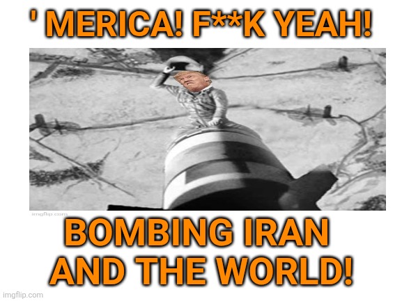 Blank White Template | ' MERICA! F**K YEAH! BOMBING IRAN 
AND THE WORLD! | image tagged in blank white template | made w/ Imgflip meme maker