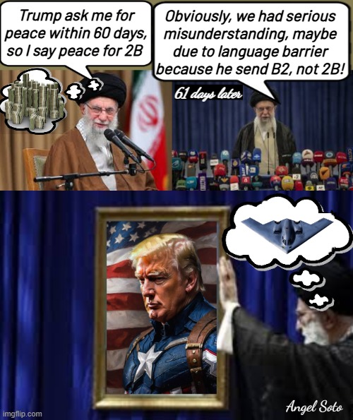 Iran Ayatollah Khamenei ask for 2B, President Trump ends B2 bombers | Obviously, we had serious
misunderstanding, maybe
due to language barrier
because he send B2, not 2B! Trump ask me for peace within 60 days, so I say peace for 2B; 61 days later; Angel Soto | image tagged in iran supreme leader khamenei,iran khamenei praises president trump,iran,president trump,b2 bomber,captain america | made w/ Imgflip meme maker