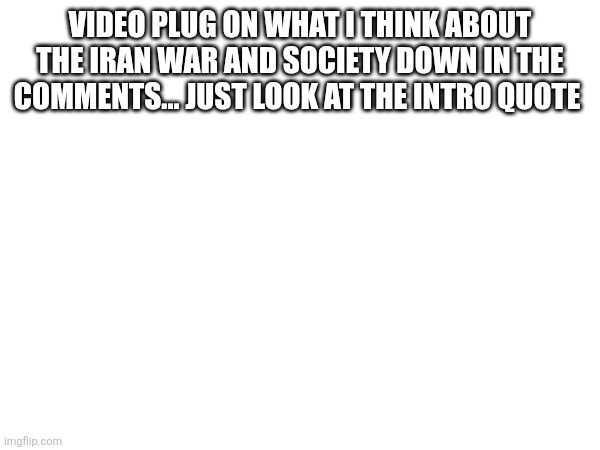 VIDEO PLUG ON WHAT I THINK ABOUT THE IRAN WAR AND SOCIETY DOWN IN THE COMMENTS... JUST LOOK AT THE INTRO QUOTE | made w/ Imgflip meme maker