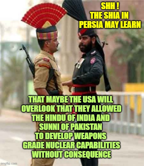 NUCLEAR Pakistan & India vs. Nuclear Persia-Iran | SHH !
THE SHIA IN 
PERSIA MAY LEARN; THAT MAYBE THE USA WILL 
OVERLOOK THAT THEY ALLOWED
THE HINDU OF INDIA AND 
SUNNI OF PAKISTAN 
TO DEVELOP WEAPONS 
GRADE NUCLEAR CAPABILITIES
WITHOUT CONSEQUENCE | image tagged in india vs pakistan,persia,persian scientists,nuclear,futuristic utopia,iran | made w/ Imgflip meme maker