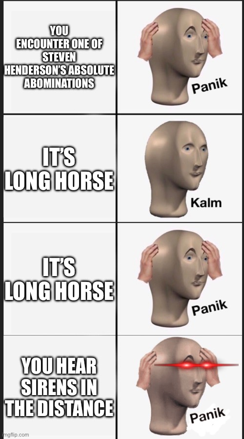 Panik kalm panik kalm | YOU ENCOUNTER ONE OF STEVEN HENDERSON’S ABSOLUTE ABOMINATIONS; IT’S LONG HORSE; IT’S LONG HORSE; YOU HEAR SIRENS IN THE DISTANCE | image tagged in panik kalm panik kalm | made w/ Imgflip meme maker