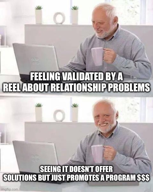 Relatable reels that just sell programs and courses | FEELING VALIDATED BY A REEL ABOUT RELATIONSHIP PROBLEMS; SEEING IT DOESN’T OFFER SOLUTIONS BUT JUST PROMOTES A PROGRAM $$$ | image tagged in memes,hide the pain harold,relationships,relatable | made w/ Imgflip meme maker
