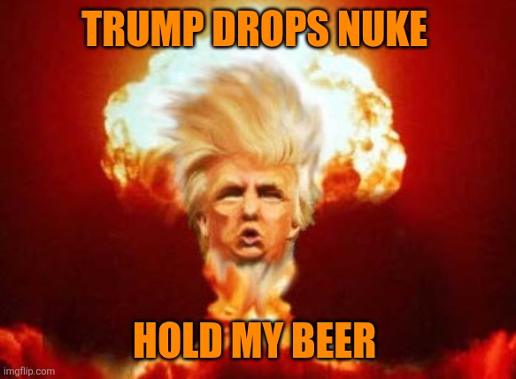 Trump Nuke | TRUMP DROPS NUKE HOLD MY BEER | image tagged in trump nuke | made w/ Imgflip meme maker