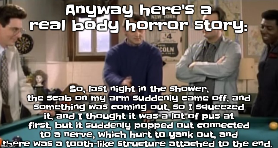 I could have a tumor since tumors have all the necessary genes to grow those | So, last night in the shower, the scab on my arm suddenly came off, and something was coming out, so I squeezed it, and I thought it was a lot of pus at first, but it suddenly popped out connected to a nerve, which hurt to yank out, and there was a tooth-like structure attached to the end. Anyway here's a real body horror story: | image tagged in toaster | made w/ Imgflip meme maker