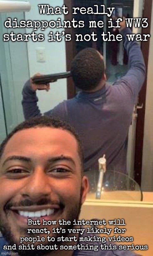 Mirror suicide | What really disappoints me if WW3 starts it’s not the war; But how the internet will react, it’s very likely for people to start making videos and shit about something this serious | image tagged in mirror suicide,msmg | made w/ Imgflip meme maker