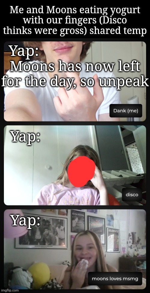 Me and Moons eating yogurt (Disco is disgusted) shared temp | Moons has now left for the day, so unpeak | image tagged in me and moons eating yogurt disco is disgusted shared temp | made w/ Imgflip meme maker