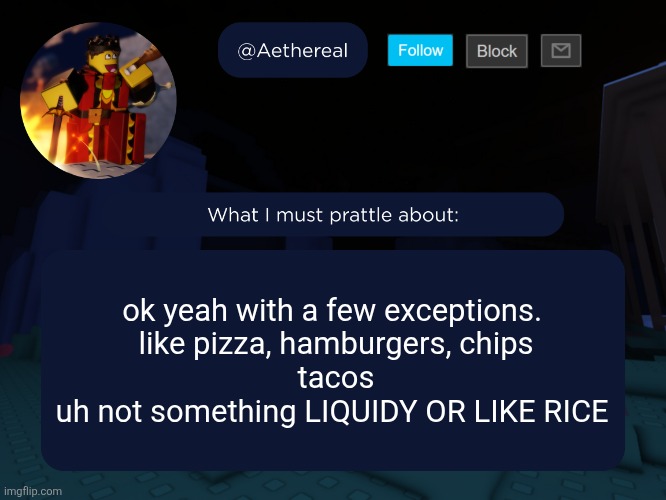 aethereal's forsaken template | ok yeah with a few exceptions. 
like pizza, hamburgers, chips
tacos
uh not something LIQUIDY OR LIKE RICE | image tagged in aethereal's forsaken template | made w/ Imgflip meme maker