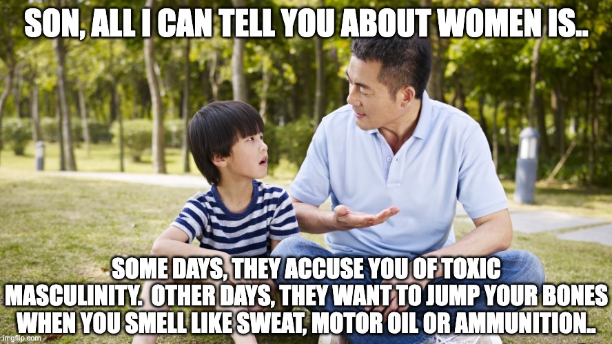 Women | SON, ALL I CAN TELL YOU ABOUT WOMEN IS.. SOME DAYS, THEY ACCUSE YOU OF TOXIC MASCULINITY.  OTHER DAYS, THEY WANT TO JUMP YOUR BONES WHEN YOU SMELL LIKE SWEAT, MOTOR OIL OR AMMUNITION.. | image tagged in toxic masculinity,women | made w/ Imgflip meme maker
