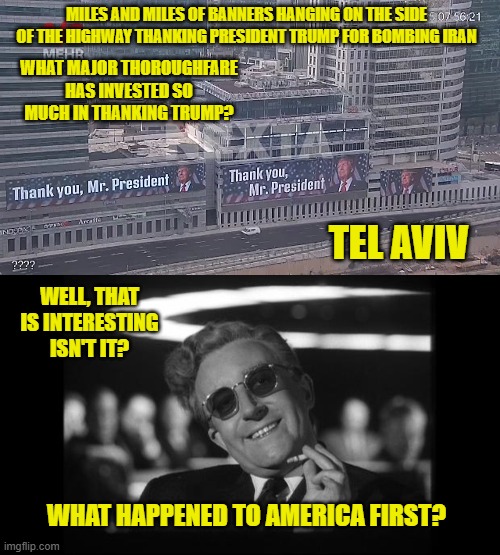 thank you mr president | MILES AND MILES OF BANNERS HANGING ON THE SIDE OF THE HIGHWAY THANKING PRESIDENT TRUMP FOR BOMBING IRAN; WHAT MAJOR THOROUGHFARE HAS INVESTED SO MUCH IN THANKING TRUMP? TEL AVIV; WELL, THAT IS INTERESTING ISN'T IT? WHAT HAPPENED TO AMERICA FIRST? | image tagged in dr strangelove,thank you mr president,bombing iran,america first,muppets meme,disappointment's every single one of you | made w/ Imgflip meme maker
