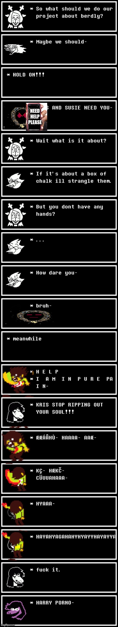 mmmh tasty | NEED HELP
PLEASE | image tagged in deltarune,not funny,this meme sucks,i hate myself,i want to die- | made w/ Imgflip meme maker