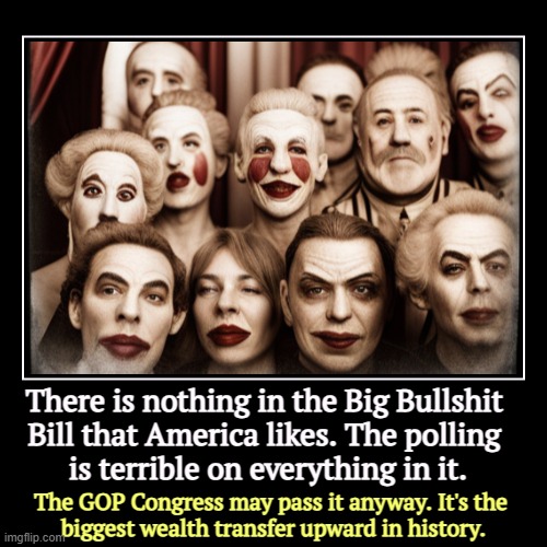 There is nothing in the Big Bullshit 
Bill that America likes. The polling 
is terrible on everything in it. | The GOP Congress may pass it  | image tagged in funny,demotivationals,trump,congress,republicans,tax cuts for the rich | made w/ Imgflip demotivational maker