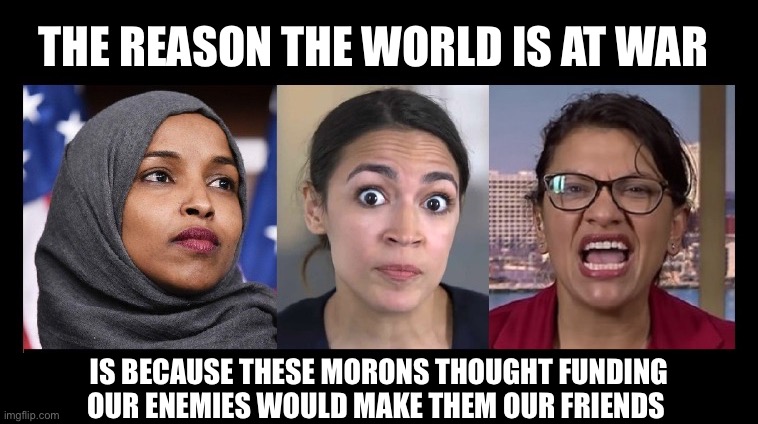 THE REASON THE WORLD IS AT WAR IS BECAUSE THESE MORONS THOUGHT FUNDING OUR ENEMIES WOULD MAKE THEM OUR FRIENDS | made w/ Imgflip meme maker