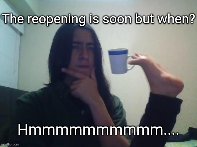 Hmmmm | The reopening is soon but when? Hmmmmmmmmmm.... | image tagged in hmmmm | made w/ Imgflip meme maker