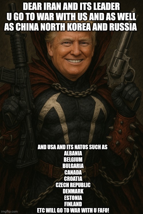 Trump as spawn | DEAR IRAN AND ITS LEADER U GO TO WAR WITH US AND AS WELL AS CHINA NORTH KOREA AND RUSSIA; AND USA AND ITS NATOS SUCH AS 
ALBANIA

BELGIUM

BULGARIA

CANADA

CROATIA

CZECH REPUBLIC

DENMARK

ESTONIA

FINLAND
ETC WILL GO TO WAR WITH U FAFO! | image tagged in trump as spawn | made w/ Imgflip meme maker