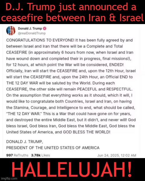 The Best News of the Day | D.J. Trump just announced a 
ceasefire between Iran & Israel; HALLELUJAH! | image tagged in iran,israel,ceasefire,donald trump,hallelujah,breaking news | made w/ Imgflip meme maker
