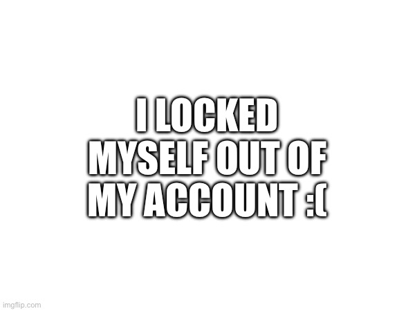 I LOCKED MYSELF OUT OF MY ACCOUNT :( | image tagged in aaaaa | made w/ Imgflip meme maker