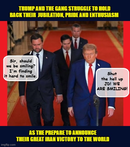 Knowing he's failed, yet again, Trump puts on a 'brave' face.... | TRUMP AND THE GANG STRUGGLE TO HOLD BACK THEIR  JUBILATION, PRIDE AND ENTHUSIASM; Sir, should we be smiling? I'm finding it hard to smile. Shut the hell up JD! WE ARE SMILING! AS THE PREPARE TO ANNOUNCE THEIR GREAT IRAN VICTORY TO THE WORLD | image tagged in impeach trump,donald trump memes,government corruption,iran,trump is a moron | made w/ Imgflip meme maker
