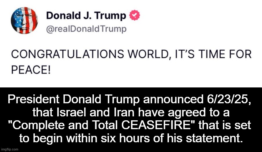 Great News | President Donald Trump announced 6/23/25, 
that Israel and Iran have agreed to a
"Complete and Total CEASEFIRE" that is set 
to begin within six hours of his statement. | image tagged in iran,israel,ceasefire,djt,good news,peace | made w/ Imgflip meme maker