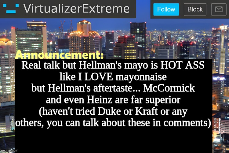 mayo crashout | Real talk but Hellman's mayo is HOT ASS
like I LOVE mayonnaise but Hellman's aftertaste... McCormick and even Heinz are far superior (haven't tried Duke or Kraft or any others, you can talk about these in comments) | image tagged in virtualizer announcement temp remastered | made w/ Imgflip meme maker