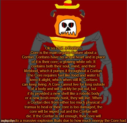 smth about a Coritans Core | Ok so chat, a Coritans Core is the main organic feature about a Coritan. Coritans have no actual heart and in place of it is their core, a glowing white orb. It contains both their soul, mind, and their lifeblood, which it pumps it throughout a Coritan. The Core requires fuel like food and water to keep it alight, which when still lit, Coritans can keep living. A Core cannot live for long outside of a body and will quickly be put out, but if its provided a new shell like a robotic body or a new fresh empty husk, they will live. When a Coritan dies from either too much physical tramua to heal or their core is too damaged, the core will be wiped out and the Coritan will die. If the Coritan is old enough, their core will actually do a massive explosion thats due to how much energy the Core had | image tagged in mexican infernal | made w/ Imgflip meme maker