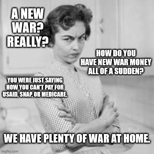 retro angry mom | A NEW WAR? REALLY? HOW DO YOU HAVE NEW WAR MONEY ALL OF A SUDDEN? YOU WERE JUST SAYING HOW YOU CAN'T PAY FOR USAID, SNAP, OR MEDICARE. WE HAVE PLENTY OF WAR AT HOME. | image tagged in retro angry mom | made w/ Imgflip meme maker