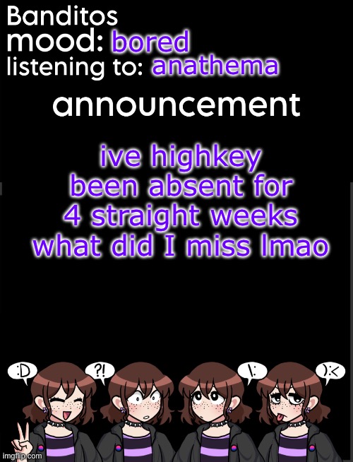 tell me the tea | bored; anathema; ive highkey been absent for 4 straight weeks what did I miss lmao | image tagged in banditos announcement temp 2 | made w/ Imgflip meme maker