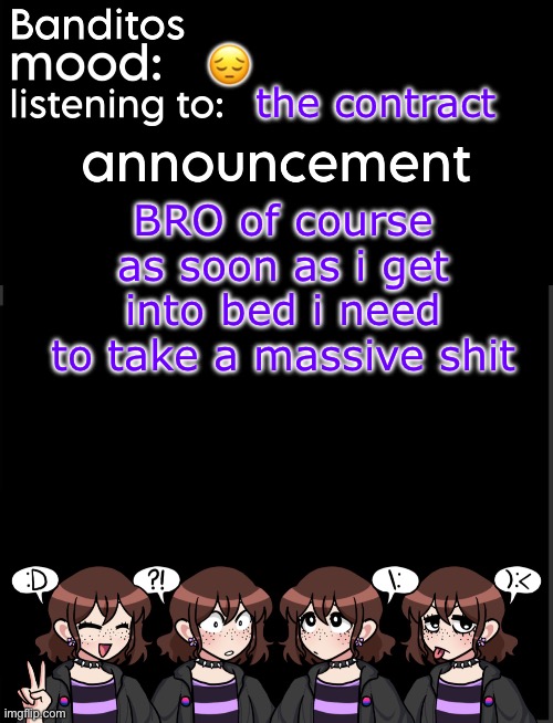 what the freak dude | 😔; the contract; BRO of course as soon as i get into bed i need to take a massive shit | image tagged in banditos announcement temp 2 | made w/ Imgflip meme maker