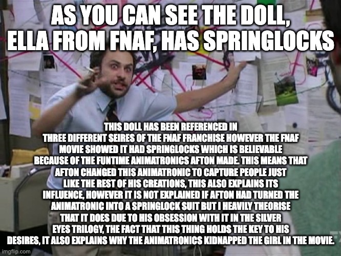 LOOOOOOOORE!!! | AS YOU CAN SEE THE DOLL, ELLA FROM FNAF, HAS SPRINGLOCKS; THIS DOLL HAS BEEN REFERENCED IN THREE DIFFERENT SEIRES OF THE FNAF FRANCHISE HOWEVER THE FNAF MOVIE SHOWED IT HAD SPRINGLOCKS WHICH IS BELIEVABLE BECAUSE OF THE FUNTIME ANIMATRONICS AFTON MADE. THIS MEANS THAT AFTON CHANGED THIS ANIMATRONIC TO CAPTURE PEOPLE JUST LIKE THE REST OF HIS CREATIONS, THIS ALSO EXPLAINS ITS INFLUENCE, HOWEVER IT IS NOT EXPLAINED IF AFTON HAD TURNED THE ANIMATRONIC INTO A SPRINGLOCK SUIT BUT I HEAVILY THEORISE THAT IT DOES DUE TO HIS OBSESSION WITH IT IN THE SILVER EYES TRILOGY, THE FACT THAT THIS THING HOLDS THE KEY TO HIS DESIRES, IT ALSO EXPLAINS WHY THE ANIMATRONICS KIDNAPPED THE GIRL IN THE MOVIE. | image tagged in charlie conspiracy always sunny in philidelphia | made w/ Imgflip meme maker