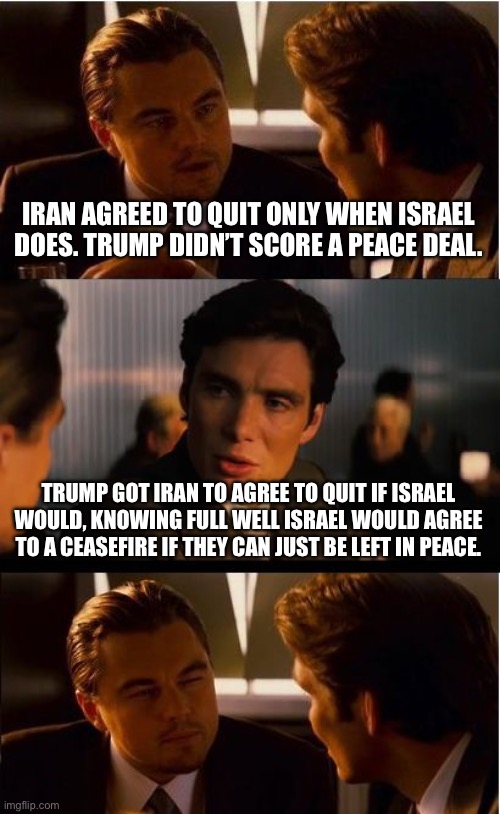 Inception | IRAN AGREED TO QUIT ONLY WHEN ISRAEL DOES. TRUMP DIDN’T SCORE A PEACE DEAL. TRUMP GOT IRAN TO AGREE TO QUIT IF ISRAEL WOULD, KNOWING FULL WELL ISRAEL WOULD AGREE TO A CEASEFIRE IF THEY CAN JUST BE LEFT IN PEACE. | image tagged in memes,inception | made w/ Imgflip meme maker