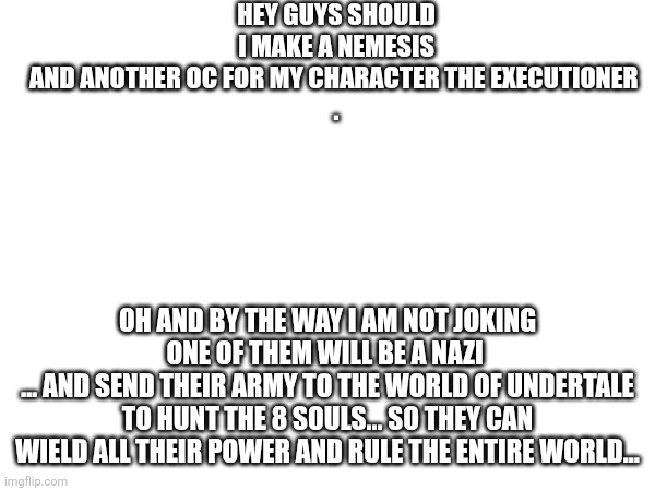 HEY GUYS SHOULD I MAKE A NEMESIS AND ANOTHER OC FOR MY CHARACTER THE EXECUTIONER 

. OH AND BY THE WAY I AM NOT JOKING ONE OF THEM WILL BE A NAZI 
... AND SEND THEIR ARMY TO THE WORLD OF UNDERTALE TO HUNT THE 8 SOULS... SO THEY CAN WIELD ALL THEIR POWER AND RULE THE ENTIRE WORLD... | made w/ Imgflip meme maker