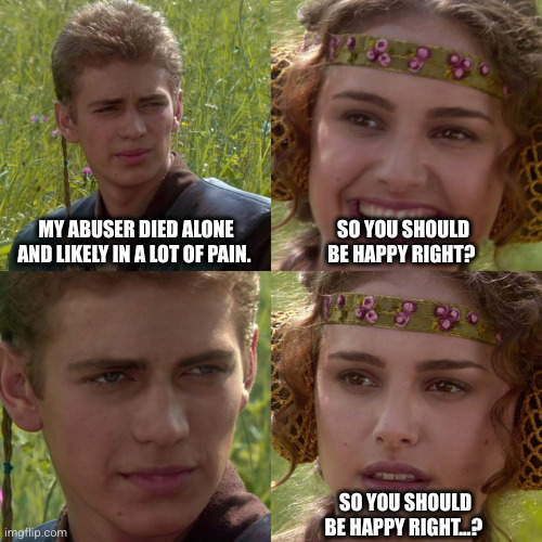 Anakin Padme 4 Panel | MY ABUSER DIED ALONE AND LIKELY IN A LOT OF PAIN. SO YOU SHOULD BE HAPPY RIGHT? SO YOU SHOULD BE HAPPY RIGHT...? | image tagged in anakin padme 4 panel | made w/ Imgflip meme maker