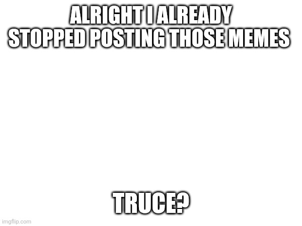 ALRIGHT I ALREADY STOPPED POSTING THOSE MEMES; TRUCE? | made w/ Imgflip meme maker