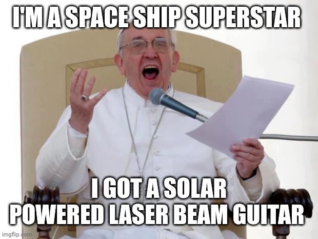 Pope Francis Angry | I'M A SPACE SHIP SUPERSTAR; I GOT A SOLAR POWERED LASER BEAM GUITAR | image tagged in pope francis angry | made w/ Imgflip meme maker