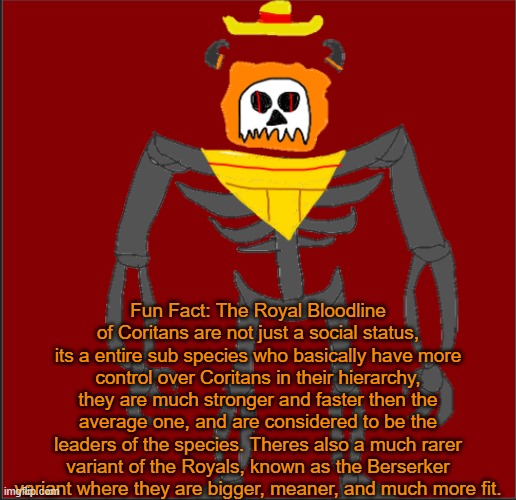if yall want me to eleborate further, ask me | Fun Fact: The Royal Bloodline of Coritans are not just a social status, its a entire sub species who basically have more control over Coritans in their hierarchy, they are much stronger and faster then the average one, and are considered to be the leaders of the species. Theres also a much rarer variant of the Royals, known as the Berserker variant where they are bigger, meaner, and much more fit. | image tagged in mexican infernal | made w/ Imgflip meme maker