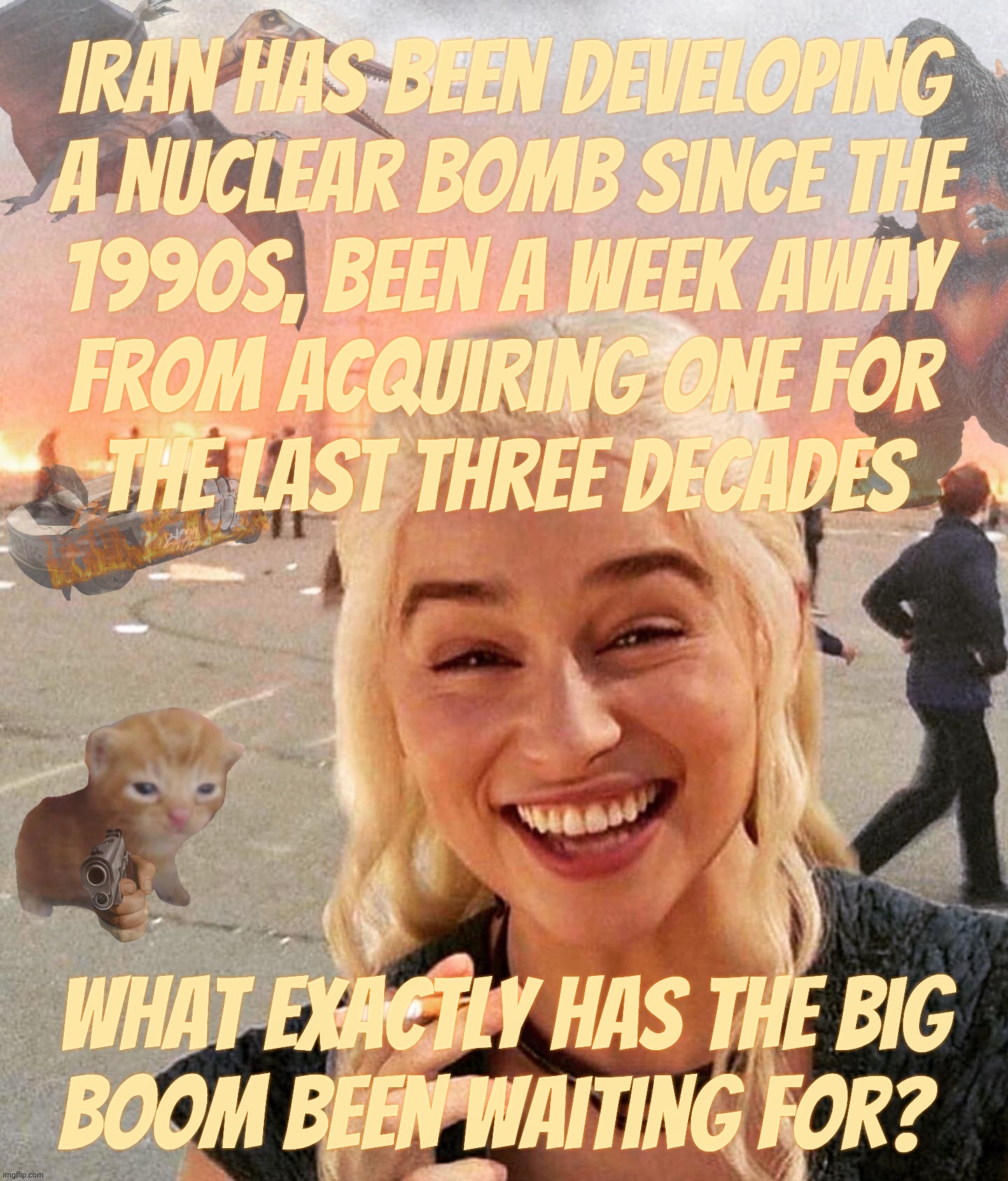 For decades Iran has been about to drop the big one on a day that still isn't yet today | Iran has been developing
a nuclear bomb since the
1990s, been a week away
from acquiring one for
the last three decades; What exactly has the big
boom been waiting for? | image tagged in disaster smoker gal kitchen sink edition,war against iran,iran nukes,iran,one week away from a nuclear bomb,since the 1990s | made w/ Imgflip meme maker