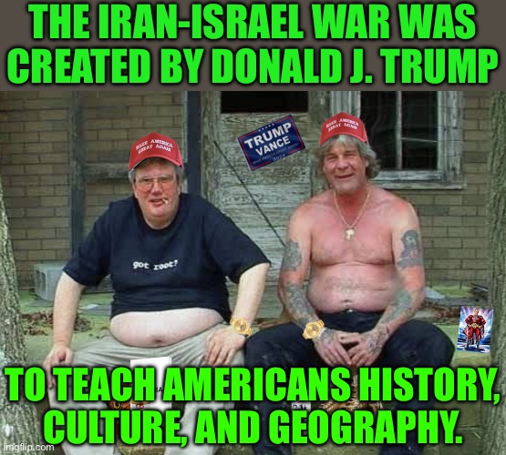 The Iran-Israel War Was Created By Donald J. Trump; To Teach Americans History, Culture, And Geography. | THE IRAN-ISRAEL WAR WAS
CREATED BY DONALD J. TRUMP; TO TEACH AMERICANS HISTORY,
CULTURE, AND GEOGRAPHY. | image tagged in maga morons | made w/ Imgflip meme maker