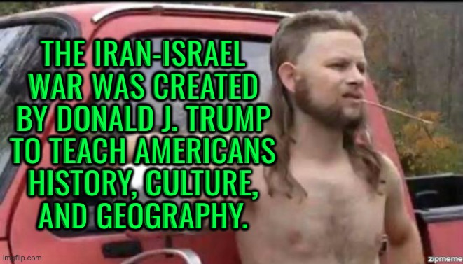 The Iran-Israel War Was Created By Donald J. Trump; To Teach Americans Geography | THE IRAN-ISRAEL
WAR WAS CREATED
BY DONALD J. TRUMP
TO TEACH AMERICANS
HISTORY, CULTURE,
AND GEOGRAPHY. | image tagged in almost politically correct redneck,donald trump,world war 3,donald trump small brain,iran,anti-religion | made w/ Imgflip meme maker