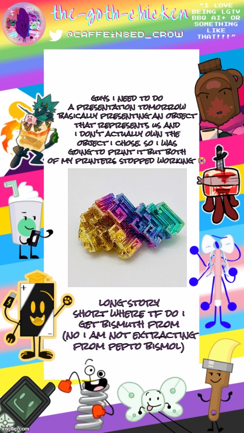 object show fan gonna yap about an object; chat did i win? | guys i need to do a presentation tomorrow basically presenting an object that represents us and i don't actually own the object i chose. so i was going to print it but both of my printers stopped working 😭; long story short where tf do i get bismuth from (no i am not extracting from pepto bismol) | image tagged in the-goth-chicken's pride announcement template | made w/ Imgflip meme maker
