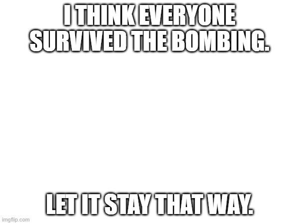 ... | I THINK EVERYONE SURVIVED THE BOMBING. LET IT STAY THAT WAY. | image tagged in bombing | made w/ Imgflip meme maker