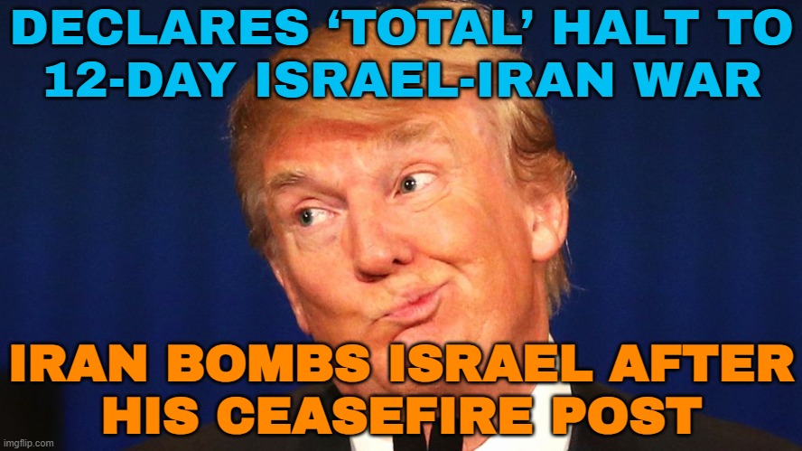 Iran bombs Israel after Trump’s ceasefire post | DECLARES ‘TOTAL’ HALT TO
12-DAY ISRAEL-IRAN WAR; IRAN BOMBS ISRAEL AFTER
HIS CEASEFIRE POST | image tagged in trump the moron,donald trump small brain,breaking news,iran,world war 3,anti-religion | made w/ Imgflip meme maker